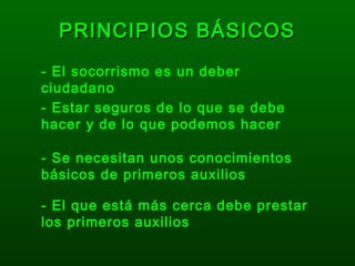 PRINCIPIOS BÁSICOSPRINCIPIOS BÁSICOS
- El socorrismo es un deber
ciudadano
- Estar seguros de lo que se debe
hacer y de lo que podemos hacer
- Se necesitan unos conocimientos
básicos de primeros auxilios
- El que está más cerca debe prestar
los primeros auxilios
 