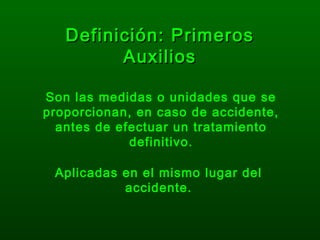 Definición: PrimerosDefinición: Primeros
AuxiliosAuxilios
Son las medidas o unidades que se
proporcionan, en caso de accidente,
antes de efectuar un tratamiento
definitivo.
Aplicadas en el mismo lugar del
accidente.
 