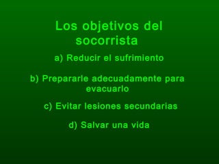 Los objetivos del
socorrista
a) Reducir el sufrimiento
b) Prepararle adecuadamente para
evacuarlo
c) Evitar lesiones secundarias
d) Salvar una vida
 