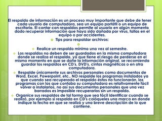 El respaldo de información es un proceso muy importante que debe de tener cada usuario de computadora, sea un equipo portátil o un equipo de escritorio. El contar con respaldos permite al usuario en algún momento dado recuperar información que haya sido dañada por virus, fallas en el equipo o por accidentes. Tips para respaldar archivos:Realice un respaldo mínimo una vez al semestre. 