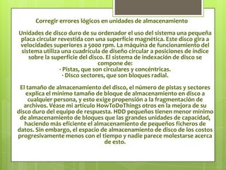 La desfragmentación es el proceso mediante el cual se acomodan los archivos de un disco de tal manera que cada uno quede en un área contigua y sin espacios sin usar entre ellos. Al irse escribiendo y borrando archivos continuamente en el disco duro, éstos tienden a no quedar en áreas contiguas, así, un archivo puede quedar "partido" en muchos pedazos a lo largo del disco, se dice entonces que el archivo está "fragmentado". Al tener los archivos esparcidos por el disco, se vuelve ineficiente el acceso a ellos.La fragmentación es el efecto que se produce debido al almacenamiento de archivos en dispositivos como disco duro y memoria RAM por el uso del computador. El problema de almacenamiento no contiguo de archivos se denomina fragmentación.La fragmentación es un problema que surge debido al ordenamiento interno de los datos en algunos sistemas de archivos. Se da muy comúnmente en el sistema operativo  Windows aunque también afecta a otras plataformas pero en una escala mucho menor. También se produce fragmentación dentro de la memoria del computador (memoria RAM) cuando se asignan los procesos a los diferentes bloques de memoria. Existen dos tipos de fragmentación: interna y externa.