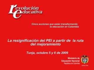 Cinco acciones que están transformando  la educación en Colombia La resignificación del PEI a partir de  la ruta del mejoramiento Tunja, octubre 5 y 6 de 2009 