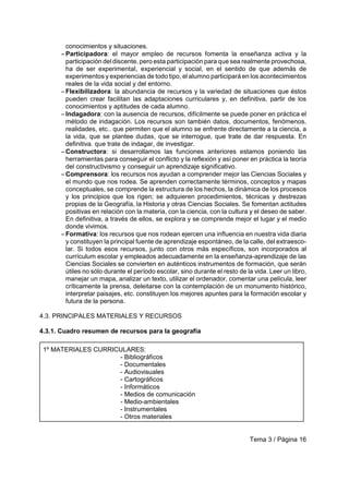 Tema 3 / Página 16
conocimientos y situaciones.
S Participadora: el mayor empleo de recursos fomenta la enseñanza activa y la
participación del discente, pero esta participación para que sea realmente provechosa,
ha de ser experimental, experiencial y social, en el sentido de que además de
experimentos y experiencias de todo tipo, el alumno participará en los acontecimientos
reales de la vida social y del entorno.
S Flexibilizadora: la abundancia de recursos y la variedad de situaciones que éstos
pueden crear facilitan las adaptaciones curriculares y, en definitiva, partir de los
conocimientos y aptitudes de cada alumno.
S Indagadora: con la ausencia de recursos, difícilmente se puede poner en práctica el
método de indagación. Los recursos son también datos, documentos, fenómenos,
realidades, etc.. que permiten que el alumno se enfrente directamente a la ciencia, a
la vida, que se plantee dudas, que se interrogue, que trate de dar respuesta. En
definitiva. que trate de indagar, de investigar.
S Constructora: si desarrollamos las funciones anteriores estamos poniendo las
herramientas para conseguir el conflicto y la reflexión y así poner en práctica la teoría
del constructivismo y conseguir un aprendizaje significativo.
S Comprensora: los recursos nos ayudan a comprender mejor las Ciencias Sociales y
el mundo que nos rodea. Se aprenden correctamente términos, conceptos y mapas
conceptuales, se comprende la estructura de los hechos, la dinámica de los procesos
y los principios que los rigen; se adquieren procedimientos, técnicas y destrezas
propias de la Geografía, la Historia y otras Ciencias Sociales. Se fomentan actitudes
positivas en relación con la materia, con la ciencia, con la cultura y el deseo de saber.
En definitiva, a través de ellos, se explora y se comprende mejor el lugar y el medio
donde vivimos.
S Formativa: los recursos que nos rodean ejercen una influencia en nuestra vida diaria
y constituyen la principal fuente de aprendizaje espontáneo, de la calle, del extraesco-
lar. Si todos esos recursos, junto con otros más específicos, son incorporados al
currículum escolar y empleados adecuadamente en la enseñanza-aprendizaje de las
Ciencias Sociales se convierten en auténticos instrumentos de formación, que serán
útiles no sólo durante el período escolar, sino durante el resto de la vida. Leer un libro,
manejar un mapa, analizar un texto, utilizar el ordenador, comentar una película, leer
críticamente la prensa, deleitarse con la contemplación de un monumento histórico,
interpretar paisajes, etc. constituyen los mejores apuntes para la formación escolar y
futura de la persona.
4.3. PRINCIPALES MATERIALES Y RECURSOS
4.3.1. Cuadro resumen de recursos para la geografía
1º MATERIALES CURRICULARES:
- Bibliográficos
- Documentales
- Audiovisuales
- Cartográficos
- Informáticos
- Medios de comunicación
- Medio-ambientales
- Instrumentales
- Otros materiales
 