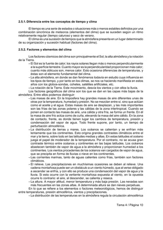 Tema 4 / Página 10
2.5.1. Diferencia entre los conceptos de tiempo y clima
El tiempo es una serie de estados o situaciones más o menos estables definidos por una
combinación sincrónica de meteoros (elementos del clima) que se suceden según un ritmo
relativamente regular (tiempo caluroso y seco de verano.
El clima es una sucesión de tiempos que la atmósfera presenta en un lugar determinado
de su organización y sucesión habitual (factores del clima).
2.5.2. Factores y elementos del clima
Los factores cósmicos del clima son principalmente el Sol, la alta atmósfera y la rotación
de la Tierra.
S El Sol es la fuente de calor; los rayos solares llegan más o menos perpendicularmente
a la superficie terrestre. Cuanto mayor es la perpendicularidad proporcionan más calor;
cuanto más oblicuos son, menos calor. Esto ocasiona diferencias de temperaturas, y
éstas son el elemento fundamental del clima.
S La alta atmósfera, en donde se dan fenómenos todavía en estudio cuya influencia en
los tipos de tiempo, y por tanto en los climas, se nos va haciendo manifiesta en estos
años con los globos-sondas, cohetes, satélites artificiales, etc.
S La rotación de la Tierra. Este movimiento, desvía los vientos y con ellos la lluvia.
Los factores geográficos del clima son los que se dan en las capas más bajas de la
atmósfera. Entre ellos podemos distinguir:
S Las masas de aire. En la troposfera hay grandes masas de aire diferentes unas de
otras por la temperatura, humedad y presión. No se mezclan entre sí, sino que actúan
como el aceite y el agua. Estas masas de aire se desplazan, y las más importantes
son las frías de las zonas polares y las cálidas de la zona intertropical. Cuando se
ponen en contacto las masas de aire, una cálida y otra fría, se forma un frente. En él
la masa de aire frío actúa como de cuña, elevando la masa del aire cálido. En la zona
de contacto, frente, es donde tienen lugar los cambios de temperatura, presión y
condensación del vapor de agua. Todo frente supone, por tanto, un tiempo de
perturbación atmosférica.
S La distribución de tierras y mares. Los océanos se calientan y se enfrían más
lentamente que los continentes. Esto origina grandes contrastes climáticos entre el
mar y la tierra, sobre todo en las latitudes medias y altas. En estas latitudes el océano
juega el papel de moderador de la temperatura. Por el contrario, no se acusa gran
contraste térmico entre océanos y continentes en las bajas latitudes. Los océanos
abastecen también de vapor de agua a la atmósfera y proporcionan humedad a los
continentes. Los vientos procedentes de los océanos van cargados de vapor de agua,
que se precipita en forma de lluvias o nieve en los continentes.
S Las corrientes marinas, tanto de aguas calientes como frías, también son factores
climáticos.
S El relieve. Las precipitaciones en muchísimas ocasiones se deben al relieve. Una
cadena montañosa puede ser un obstáculo a un viento húmedo, que al verse obligado
a ascender se enfría, y con ello se produce una condensación del vapor de agua y la
lluvia. Si esto ocurre con la vertiente montañosa expuesta al viento, en la opuesta
ocurre lo contrario: el aire, al descender, se calienta y reseca.
S La altura. A mayor altitud, menor temperatura y más baja presión. Las nevadas son
más frecuentes en las zonas altas. A determinada altura se dan nieves perpetuas.
En lo que se refiere a los elementos o factores meteorológicos, hemos de distinguir
entre temperaturas, presión atmosférica, vientos y precipitaciones.
S La distribución de las temperaturas en la atmósfera regula la circulación atmosférica
 