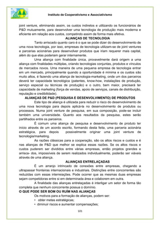 Instituto de Cooperativismo e Associativismo
101
joint venture, eliminando assim, os custos indiretos e utilizando os funcionários de
P&D mutuamente, para desenvolver uma tecnologia de produção mais moderna e
eficiente em relação aos custos, competindo assim de forma mais efetiva.
ALIANÇAS DE TECNOLOGIA
Tanto arriscado quanto caro é o que se pode dizer do desenvolvimento de
uma nova tecnologia, por isso, empresas de tecnologia utilizam-se de joint ventures
e parcerias acionárias para desenvolver produtos que iriam requerer mais capital,
além do que elas poderiam gerar internamente.
Uma aliança com finalidade única, provavelmente dará origem a uma
aliança com finalidades múltiplas, criando tecnologias conjuntas, produtos e vínculos
de mercados novos. Uma maneira de uma pequena empresa de tecnologia entrar
em um mercado, principalmente quando a oportunidade é mínima e os custos são
muito altos, é fazendo uma aliança de tecnologia-marketing, onde um dos parceiros
deverá ter capacidade tecnológica (patentes, know-how, instalações de produção,
serviço especial ou técnicas de produção) e o outro, bem maior, precisará ter
capacidade de marketing (força de vendas, apoio de serviços, canais de distribuição,
reputação e credibilidade).
ALIANÇAS DE P&D (PESQUISA E DESENVOLVIMENTO) DE PRODUTOS
Este tipo de aliança é utilizada para reduzir o risco do desenvolvimento de
uma nova tecnologia para depois aplicá-la no desenvolvimento de produtos ou
processos. Numa joint venture de pesquisa, em sua composição, pode-se incluir
também uma universidade. Quanto aos resultados da pesquisa, estes serão
partilhados entre os parceiros.
É comum uma aliança de pesquisa e desenvolvimento de produto ter
início através de um acordo escrito, formando desta feita, uma parceria acionária
estratégica, para depois possivelmente originar uma joint venture de
tecnologia/marketing.
As razões clássicas para a cooperação, são os altos riscos e custos e é
nas alianças de P&D que melhor se explica essas razões. Se os altos riscos e
custos puderem ser divididos entre várias empresas, então projetos grandes e
arrisca- dos, impossíveis de serem realizados individualmente, poderão ser viáveis
através de uma aliança.
ALIANÇAS ENTRELAÇADAS
É um arranjo intrincado de conexões entre empresas, chegando a
ultrapassar fronteiras internacionais e industriais. Distinções entre concorrentes são
reduzidas com essas interreiações. Pode ocorrer que as mesmas duas empresas
sejam competidoras entre si em determinada área e colaborem em outra.
A finalidade das alianças entrelaçadas é interligar um setor de forma tão
completa que nenhum concorrente possua o domínio.
O QUE PODE SER BOM OU RUÍM NAS ALIANÇAS
Os motivos para a formação de alianças, podem ser:
• obter metas estratégicas;
• diminuir riscos e aumentar compensações;
 
