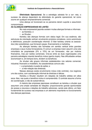 Instituto de Cooperativismo e Associativismo
103
Efetividade Operacional. Se a estratégia adotada for a cor- reta, o
sucesso da aliança dependerá da efetividade do gerente operacional, tal como
ocorre em qualquer empreendimento comercial.
Uma aliança só funcionará se os parceiros derem suporte e assumirem
compromissos.
AS ALIANÇAS EMPRESARIAIS NO JAPÃO
No meio empresarial japonês existem muitas alianças formais e informais:
• as Keiretsw, e
• as Shudan.
Keiretsu são alianças formais com status legal. Em sua essência, são
estruturas de orientação vertical, envolvendo produtos complexos, como automóveis
e eletrônicos, possuem coordenação informal. O líder keiretsu orienta os associa-
dos (não subsidiárias), que fornecem peças, financiamento e marketing.
As alianças keiretsu são formadas em sentido vertical entre grandes
empresas e seus muitos fornecedores. É comum a empresa maior assumir uma cota
minoritária de propriedade (5% a 15%) de um fornecedor, não por motivos
financeiros, mas por razões comerciais. Cria-se entre as duas organizações uma
parceria estratégica visando benefício mútuo (ganho duplo). Nas dificuldades ambas
economizam e, em tempos bons, dividem os benefícios.
As shudan são grupos informais estabelecidos nos setores comercial,
industrial, financeiro e imobiliário. As características comuns são:
• a propriedade cruzada de ações; e
• a inter-relação das diretorias.
Nessas alianças existe envolvimento mútuo (não controle), nos negócios
uns dos outros, com coordenação informal de diretrizes e táticas.
Keiretsu e Shudan resultam em relações de trabalho sólidas em altos
esca- lões, nas quais o benefício mútuo é compreendido. O controle assume a forma
de coordenação, e não de subserviência.
A maioria das empresas japonesas constituem as keiretsu e shudan que
assumem uma ampla variedade de relações- proporcionando grande oportunidade
de acesso a recursos e relações de trabalho adicionais- sendo este último, um fator
fundamental de sucesso nas empresas e um elemento importante no funcionamento
das alianças japonesas.
 