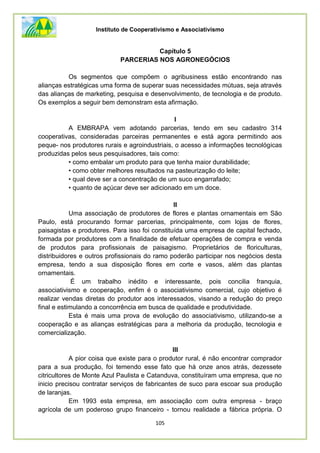 Instituto de Cooperativismo e Associativismo
105
Capítulo 5
PARCERIAS NOS AGRONEGÓCIOS
Os segmentos que compõem o agribusiness estão encontrando nas
alianças estratégicas uma forma de superar suas necessidades mútuas, seja através
das alianças de marketing, pesquisa e desenvolvimento, de tecnologia e de produto.
Os exemplos a seguir bem demonstram esta afirmação.
I
A EMBRAPA vem adotando parcerias, tendo em seu cadastro 314
cooperativas, consideradas parceiras permanentes e está agora permitindo aos
peque- nos produtores rurais e agroindustriais, o acesso a informações tecnológicas
produzidas pelos seus pesquisadores, tais como:
• como embalar um produto para que tenha maior durabilidade;
• como obter melhores resultados na pasteurização do leite;
• qual deve ser a concentração de um suco engarrafado;
• quanto de açúcar deve ser adicionado em um doce.
II
Uma associação de produtores de flores e plantas ornamentais em São
Paulo, está procurando formar parcerias, principalmente, com lojas de flores,
paisagistas e produtores. Para isso foi constituída uma empresa de capital fechado,
formada por produtores com a finalidade de efetuar operações de compra e venda
de produtos para profissionais de paisagismo. Proprietários de floriculturas,
distribuidores e outros profissionais do ramo poderão participar nos negócios desta
empresa, tendo a sua disposição flores em corte e vasos, além das plantas
ornamentais.
É um trabalho inédito e interessante, pois concilia franquia,
associativismo e cooperação, enfim é o associativismo comercial, cujo objetivo é
realizar vendas diretas do produtor aos interessados, visando a redução do preço
final e estimulando a concorrência em busca de qualidade e produtividade.
Esta é mais uma prova de evolução do associativismo, utilizando-se a
cooperação e as alianças estratégicas para a melhoria da produção, tecnologia e
comercialização.
III
A pior coisa que existe para o produtor rural, é não encontrar comprador
para a sua produção, foi temendo esse fato que há onze anos atrás, dezessete
citricultores de Monte Azul Paulista e Catanduva, constituíram uma empresa, que no
inicio precisou contratar serviços de fabricantes de suco para escoar sua produção
de laranjas.
Em 1993 esta empresa, em associação com outra empresa - braço
agrícola de um poderoso grupo financeiro - tornou realidade a fábrica própria. O
 