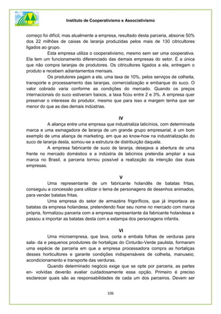 Instituto de Cooperativismo e Associativismo
106
começo foi difícil, mas atualmente a empresa, resultado desta parceria, absorve 50%
dos 22 milhões de caixas de laranja produzidas pelos mais de 130 citricultores
ligados ao grupo.
Esta empresa utiliza o cooperativismo, mesmo sem ser uma cooperativa.
Ela tem um funcionamento diferenciado das demais empresas do setor. É a única
que não compra laranjas de produtores. Os citricultores ligados a ela, entregam o
produto e recebem adiantamentos mensais.
Os produtores pagam a ela, uma taxa de 10%, pelos serviços de colheita,
transporte e processamento das laranjas, comercialização e embarque do suco. O
valor cobrado varia conforme as condições do mercado. Quando os preços
internacionais do suco estiveram baixos, a taxa ficou entre 2 e 3%. A empresa quer
preservar o interesse do produtor, mesmo que para isso a margem tenha que ser
menor do que as das demais indústrias.
IV
A aliança entre uma empresa que industrializa laticínios, com determinada
marca e uma esmagadora de laranja de um grande grupo empresarial, é um bom
exemplo de uma aliança de marketing, em que ao know-how na industrialização do
suco de laranja desta, somou-se a estrutura de distribuição daquela.
A empresa fabricante de suco de laranja, desejava a abertura de uma
frente no mercado doméstico e a indústria de laticínios pretendia ampliar a sua
marca no Brasil, a parceria tornou possível a realização da intenção das duas
empresas.
V
Uma representante de um fabricante holandês de batatas fritas,
conseguiu a concessão para utilizar o tema de personagens de desenhos animados,
para vender batatas fritas.
Uma empresa do setor de armazéns frigoríficos, que já importava as
batatas da empresa holandesa, pretendendo fixar seu nome no mercado com marca
própria, formalizou parceria com a empresa representante da fabricante holandesa e
passou a importar as batatas desta com a estampa dos personagens infantis.
VI
Uma microempresa, que lava, corta e embala folhas de verduras para
sala- da e pequenos produtores de hortaliças do Cinturão-Verde paulista, formaram
uma espécie de parceria em que a empresa processadora compra as hortaliças
desses horticultores e garante condições indispensáveis de colheita, manuseio,
acondicionamento e transporte das verduras.
Quando determinado negócio exige que se opte por parceria, as partes
en- volvidas deverão avaliar cuidadosamente essa opção. Primeiro é preciso
esclarecer quais são as responsabilidades de cada um dos parceiros. Devem ser
 