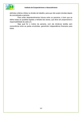 Instituto de Cooperativismo e Associativismo
107
definidos critérios nítidos na divisão de trabalho, para que não surjam dúvidas depois
de concretizada a parceria.
Para evitar desentendimentos futuros entre os parceiros, é bom que se
defina todas as questões ligadas a retirada dos sócios, que deve ser proporcional a
responsabilidade de cada um.
Seja qual for o motivo da parceria, com ela divide-se tarefas sem
concorrência entre as partes envolvidas, garantindo independência financeira para
todos.
 