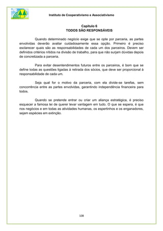 Instituto de Cooperativismo e Associativismo
108
Capítulo 6
TODOS SÃO RESPONSÁVEIS
Quando determinado negócio exige que se opte por parceria, as partes
envolvidas deverão avaliar cuidadosamente essa opção. Primeiro é preciso
esclarecer quais são as responsabilidades de cada um dos parceiros. Devem ser
definidos critérios nítidos na divisão de trabalho, para que não surjam dúvidas depois
de concretizada a parceria.
Para evitar desentendimentos futuros entre os parceiros, é bom que se
define todas as questões ligadas à retirada dos sócios, que deve ser proporcional à
responsabilidade de cada um.
Seja qual for o motivo da parceria, com ela divide-se tarefas, sem
concorrência entre as partes envolvidas, garantindo independência financeira para
todos.
Quando se pretende entrar ou criar um aliança estratégica, é preciso
esquecer a famosa lei de querer levar vantagem em tudo. O que se espera, é que
nos negócios e em todas as atividades humanas, os espertinhos e os enganadores,
sejam espécies em extinção.
 