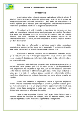 Instituto de Cooperativismo e Associativismo
11
INTRODUÇÃO
A agricultura hoje é diferente daquela praticada no início do século. O
agricultor deixou de produzir só para o seu consumo e vender só as sobras, ele
agora está produzindo pensando no mercado. Desta forma ele está cultivando ou
criando espécies que o mercado quer e se obrigando a produzir maior quantidade
com melhor qualidade e atendendo as exigências do consumidor.
O produtor rural está vinculado e dependente do mercado, por essa
razão, ele necessita de conhecimentos aprofundados de seu negócio. Para tanto,
deve estar bem informado sobre as condições de mercado para os produtos
agrícolas, bem como, conhecer as condições dos recursos naturais de seu
estabelecimento rural. Só assim, ele terá condições de escolher o tipo de atividade
que deve desenvolver.
Este tipo de informação o agricultor poderá obter consultando
principalmente as Associações, a que ele for associado. O produtor rural também
pode contar com os serviços estatais de pesquisa e extensão rural.
Condições de mercado e recursos naturais são os dois elementos básicos
que o produtor rural deve conhecer para desenvolver a sua atividade econômica,
nunca esquecendo de adotar os modernos métodos de produção e administração no
seu empreendimento.
O produtor rural individual ou pertencente a alguma organização social
precisa estar ciente que seja qual for a sua forma jurídica, o seu empreendimento
deve proporcionar-lhe o sustento e algo mais, por isso ele necessita conhecer e
adotar métodos científicos de administração, para dessa forma atingir o objetivo de
lucro, que é a meta de qualquer pessoa quando em determinada atividade
econômica, utiliza fatores de produção (recursos), tais como, a terra, o capital e o
trabalho.
Ainda com referência a organização social, o agricultor empresário
deverá, antes de associar-se em algum tipo de sociedade, informar-se sobre qual o
tipo mais conveniente e se é um empreendimento economicamente viável, pois,
existem vários tipos societários e cada qual com suas peculiáridades que
determinarão o sucesso ou o fracasso do negócio.
Será através de atitudes racionais como estas, que o negócio agrícola
brasileiro estará em condições de competir, tanto no mercado interno, com os
produtos importados, quanto no externo, exportando o nosso produto.
 