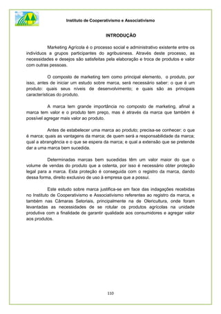 Instituto de Cooperativismo e Associativismo
110
INTRODUÇÃO
Marketing Agrícola é o processo social e administrativo existente entre os
indivíduos a grupos participantes do agribusiness. Através deste processo, as
necessidades e desejos são satisfeitas pela elaboração e troca de produtos e valor
com outras pessoas.
O composto de marketing tem como principal elemento, o produto, por
isso, antes de iniciar um estudo sobre marca, será necessário saber: o que é um
produto: quais seus níveis de desenvolvimento; e quais são as principais
características do produto.
A marca tem grande importância no composto de marketing, afinal a
marca tem valor e o produto tem preço, mas é através da marca que também é
possível agregar mais valor ao produto.
Antes de estabelecer uma marca ao produto; precisa-se conhecer: o que
é marca; quais as vantagens da marca; de quem será a responsabilidade da marca;
qual a abrangência e o que se espera da marca; e qual a extensão que se pretende
dar a uma marca bem sucedida.
Determinadas marcas bem sucedidas têm um valor maior do que o
volume de vendas do produto que a ostenta, por isso é necessário obter proteção
legal para a marca. Esta proteção é conseguida com o registro da marca, dando
dessa forma, direito exclusivo de uso à empresa que a possui.
Este estudo sobre marca justifica-se em face das indagações recebidas
no Instituto de Cooperativismo e Associativismo referentes ao registro da marca, e
também nas Câmaras Setoriais, principalmente na de Olericultura, onde foram
levantadas as necessidades de se rotular os produtos agrícolas na unidade
produtiva com a finalidade de garantir qualidade aos consumidores e agregar valor
aos produtos.
 
