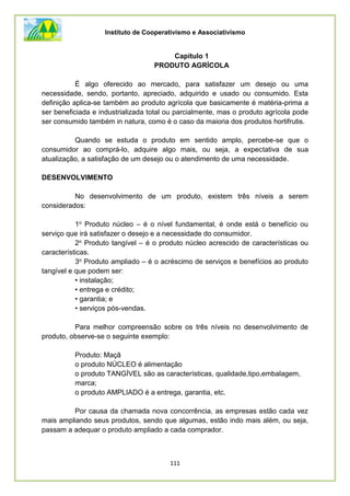 Instituto de Cooperativismo e Associativismo
111
Capítulo 1
PRODUTO AGRÍCOLA
É algo oferecido ao mercado, para satisfazer um desejo ou uma
necessidade, sendo, portanto, apreciado, adquirido e usado ou consumido. Esta
definição aplica-se também ao produto agrícola que basicamente é matéria-prima a
ser beneficiada e industrializada total ou parcialmente, mas o produto agrícola pode
ser consumido também in natura, como é o caso da maioria dos produtos hortifrutis.
Quando se estuda o produto em sentido amplo, percebe-se que o
consumidor ao comprá-lo, adquire algo mais, ou seja, a expectativa de sua
atualização, a satisfação de um desejo ou o atendimento de uma necessidade.
DESENVOLVIMENTO
No desenvolvimento de um produto, existem três níveis a serem
considerados:
1o Produto núcleo – é o nível fundamental, é onde está o benefício ou
serviço que irá satisfazer o desejo e a necessidade do consumidor.
2o Produto tangível – é o produto núcleo acrescido de características ou
características.
3o Produto ampliado – é o acréscimo de serviços e benefícios ao produto
tangível e que podem ser:
• instalação;
• entrega e crédito;
• garantia; e
• serviços pós-vendas.
Para melhor compreensão sobre os três níveis no desenvolvimento de
produto, observe-se o seguinte exemplo:
Produto: Maçã
o produto NÚCLEO é alimentação
o produto TANGÍVEL são as características, qualidade,tipo,embalagem,
marca;
o produto AMPLIADO é a entrega, garantia, etc.
Por causa da chamada nova concorrência, as empresas estão cada vez
mais ampliando seus produtos, sendo que algumas, estão indo mais além, ou seja,
passam a adequar o produto ampliado a cada comprador.
 
