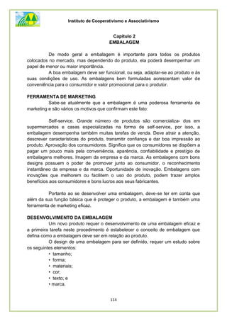 Instituto de Cooperativismo e Associativismo
114
Capítulo 2
EMBALAGEM
De modo geral a embalagem é importante para todos os produtos
colocados no mercado, mas dependendo do produto, ela poderá desempenhar um
papel de menor ou maior importância.
A boa embalagem deve ser funcional, ou seja, adaptar-se ao produto e às
suas condições de uso. As embalagens bem formuladas acrescentam valor de
conveniência para o consumidor e valor promocional para o produtor.
FERRAMENTA DE MARKETING
Sabe-se atualmente que a embalagem é uma poderosa ferramenta de
marketing e são vários os motivos que confirmam este fato:
Self-service. Grande número de produtos são comercializa- dos em
supermercados e casas especializadas na forma de self-service, por isso, a
embalagem desempenha também muitas tarefas de venda. Deve atrair a atenção,
descrever características do produto, transmitir confiança e dar boa impressão ao
produto. Aprovação dos consumidores. Significa que os consumidores se dispõem a
pagar um pouco mais pela conveniência, aparência, confiabilidade e prestígio de
embalagens melhores. Imagem da empresa e da marca. As embalagens com bons
designs possuem o poder de promover junto ao consumidor, o reconhecimento
instantâneo da empresa e da marca. Oportunidade de inovação. Embalagens com
inovações que melhorem ou facilitem o uso do produto, podem trazer amplos
benefícios aos consumidores e bons lucros aos seus fabricantes.
Portanto ao se desenvolver uma embalagem, deve-se ter em conta que
além da sua função básica que é proteger o produto, a embalagem é também uma
ferramenta de marketing eficaz.
DESENVOLVIMENTO DA EMBALAGEM
Um novo produto requer o desenvolvimento de uma embalagem eficaz e
a primeira tarefa neste procedimento é estabelecer o conceito de embalagem que
defina como a embalagem deve ser em relação ao produto.
O design de uma embalagem para ser definido, requer um estudo sobre
os seguintes elementos:
• tamanho;
• forma;
• materiais;
• cor;
• texto; e
• marca.
 