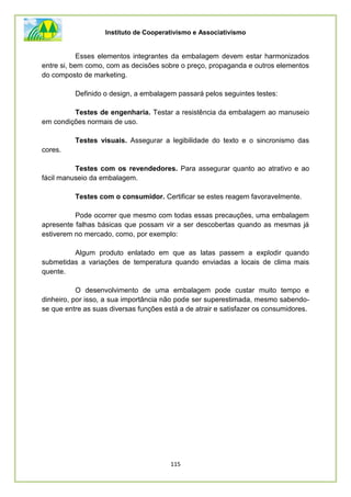 Instituto de Cooperativismo e Associativismo
115
Esses elementos integrantes da embalagem devem estar harmonizados
entre si, bem como, com as decisões sobre o preço, propaganda e outros elementos
do composto de marketing.
Definido o design, a embalagem passará pelos seguintes testes:
Testes de engenharia. Testar a resistência da embalagem ao manuseio
em condições normais de uso.
Testes visuais. Assegurar a legibilidade do texto e o sincronismo das
cores.
Testes com os revendedores. Para assegurar quanto ao atrativo e ao
fácil manuseio da embalagem.
Testes com o consumidor. Certificar se estes reagem favoravelmente.
Pode ocorrer que mesmo com todas essas precauções, uma embalagem
apresente falhas básicas que possam vir a ser descobertas quando as mesmas já
estiverem no mercado, como, por exemplo:
Algum produto enlatado em que as latas passem a explodir quando
submetidas a variações de temperatura quando enviadas a locais de clima mais
quente.
O desenvolvimento de uma embalagem pode custar muito tempo e
dinheiro, por isso, a sua importância não pode ser superestimada, mesmo sabendo-
se que entre as suas diversas funções está a de atrair e satisfazer os consumidores.
 