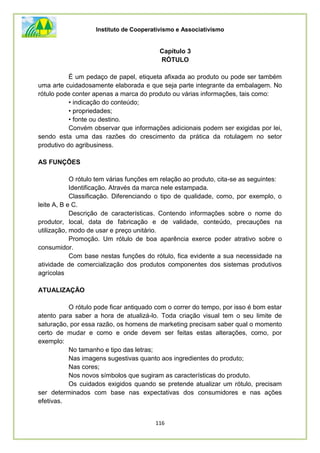 Instituto de Cooperativismo e Associativismo
116
Capítulo 3
RÓTULO
É um pedaço de papel, etiqueta afixada ao produto ou pode ser também
uma arte cuidadosamente elaborada e que seja parte integrante da embalagem. No
rótulo pode conter apenas a marca do produto ou várias informações, tais como:
• indicação do conteúdo;
• propriedades;
• fonte ou destino.
Convém observar que informações adicionais podem ser exigidas por lei,
sendo esta uma das razões do crescimento da prática da rotulagem no setor
produtivo do agribusiness.
AS FUNÇÕES
O rótulo tem várias funções em relação ao produto, cita-se as seguintes:
Identificação. Através da marca nele estampada.
Classificação. Diferenciando o tipo de qualidade, como, por exemplo, o
leite A, B e C.
Descrição de características. Contendo informações sobre o nome do
produtor, local, data de fabricação e de validade, conteúdo, precauções na
utilização, modo de usar e preço unitário.
Promoção. Um rótulo de boa aparência exerce poder atrativo sobre o
consumidor.
Com base nestas funções do rótulo, fica evidente a sua necessidade na
atividade de comercialização dos produtos componentes dos sistemas produtivos
agrícolas
ATUALIZAÇÃO
O rótulo pode ficar antiquado com o correr do tempo, por isso é bom estar
atento para saber a hora de atualizá-lo. Toda criação visual tem o seu limite de
saturação, por essa razão, os homens de marketing precisam saber qual o momento
certo de mudar e como e onde devem ser feitas estas alterações, como, por
exemplo:
No tamanho e tipo das letras;
Nas imagens sugestivas quanto aos ingredientes do produto;
Nas cores;
Nos novos símbolos que sugiram as características do produto.
Os cuidados exigidos quando se pretende atualizar um rótulo, precisam
ser determinados com base nas expectativas dos consumidores e nas ações
efetivas.
 