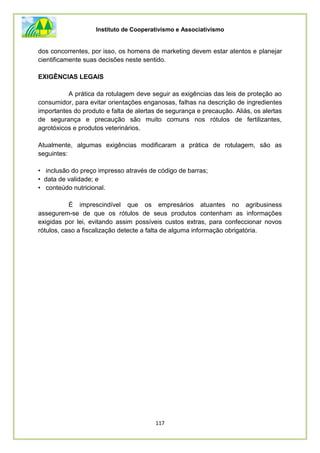 Instituto de Cooperativismo e Associativismo
117
dos concorrentes, por isso, os homens de marketing devem estar atentos e planejar
cientificamente suas decisões neste sentido.
EXIGÊNCIAS LEGAIS
A prática da rotulagem deve seguir as exigências das leis de proteção ao
consumidor, para evitar orientações enganosas, falhas na descrição de ingredientes
importantes do produto e falta de alertas de segurança e precaução. Aliás, os alertas
de segurança e precaução são muito comuns nos rótulos de fertilizantes,
agrotóxicos e produtos veterinários.
Atualmente, algumas exigências modificaram a prática de rotulagem, são as
seguintes:
• inclusão do preço impresso através de código de barras;
• data de validade; e
• conteúdo nutricional.
É imprescindível que os empresários atuantes no agribusiness
assegurem-se de que os rótulos de seus produtos contenham as informações
exigidas por lei, evitando assim possíveis custos extras, para confeccionar novos
rótulos, caso a fiscalização detecte a falta de alguma informação obrigatória.
 