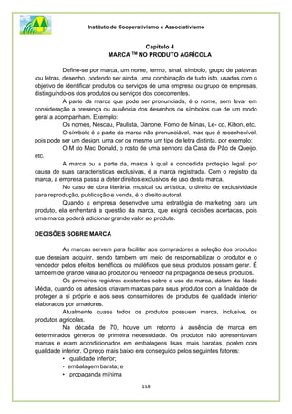 Instituto de Cooperativismo e Associativismo
118
Capítulo 4
MARCA TM NO PRODUTO AGRÍCOLA
Define-se por marca, um nome, termo, sinal, símbolo, grupo de palavras
/ou letras, desenho, podendo ser ainda, uma combinação de tudo isto, usados com o
objetivo de identificar produtos ou serviços de uma empresa ou grupo de empresas,
distinguindo-os dos produtos ou serviços dos concorrentes.
A parte da marca que pode ser pronunciada, é o nome, sem levar em
consideração a presença ou ausência dos desenhos ou símbolos que de um modo
geral a acompanham. Exemplo:
Os nomes, Nescau, Paulista, Danone, Forno de Minas, Le- co, Kibon, etc.
O símbolo é a parte da marca não pronunciável, mas que é reconhecível,
pois pode ser um design, uma cor ou mesmo um tipo de letra distinta, por exemplo:
O M do Mac Donald, o rosto de uma senhora da Casa do Pão de Queijo,
etc.
A marca ou a parte da, marca à qual é concedida proteção legal, por
causa de suas características exclusivas, é a marca registrada. Com o registro da
marca, a empresa passa a deter direitos exclusivos de uso desta marca.
No caso de obra literária, musical ou artística, o direito de exclusividade
para reprodução, publicação e venda, é o direito autoral.
Quando a empresa desenvolve uma estratégia de marketing para um
produto, ela enfrentará a questão da marca, que exigirá decisões acertadas, pois
uma marca poderá adicionar grande valor ao produto.
DECISÕES SOBRE MARCA
As marcas servem para facilitar aos compradores a seleção dos produtos
que desejam adquirir, sendo também um meio de responsabilizar o produtor e o
vendedor pelos efeitos benéficos ou maléficos que seus produtos possam gerar. É
também de grande valia ao produtor ou vendedor na propaganda de seus produtos.
Os primeiros registros existentes sobre o uso de marca, datam da Idade
Média, quando os artesãos criavam marcas para seus produtos com a finalidade de
proteger a si próprio e aos seus consumidores de produtos de qualidade inferior
elaborados por amadores.
Atualmente quase todos os produtos possuem marca, inclusive, os
produtos agrícolas.
Na década de 70, houve um retorno à ausência de marca em
determinados gêneros de primeira necessidade. Os produtos não apresentavam
marcas e eram acondicionados em embalagens lisas, mais baratas, porém com
qualidade inferior. O preço mais baixo era conseguido pelos seguintes fatores:
• qualidade inferior;
• embalagem barata; e
• propaganda mínima
 