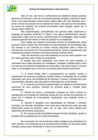 Instituto de Cooperativismo e Associativismo
119
Hoje em dia, nâo tem-se conhecimento da existência desses produtos
genéricos no mercado, a não ser os produtos agrícolas vendidos à granel em feiras-
livres e em supermercados, mesmo assim, alguns deles vêm com etiquetas com o
nome e marca do produtor, em se tratando da marca, esta pode ser do atacadista,
ou mesmo do varejista. Os produtos encontrados nesta situação, podem ser, a
laranja, maçã, melão, etc.
Nos supermercados, principalmente nas grandes redes, observa-se a
presença de produtos hortifrutis "in natura", com algum beneficiamento (lavado,
higienizado e algum tipo de corte) e acondicionado em embalagens. Alguns destes
produtos possuem até mesmo a marca do produtor ou do distribuidor.
Com relação aos vegetais processados através do congelamento, todos
possuem marca e podem ser encontrados nos hipermercados em quantidades cada
vez maiores e com aumento no número marcas disputando entre si fatias do
mercado que se encontra em franco desenvolvimento, inclusive impulsionado pela
presença de produtos importados da França Holanda, Canadá e EUA.
Tudo isto demonstra uma forte tendência do uso de marca também nos
pro- dutos agrícolas, seja in natura ou processado
É verdade que para estabelecer uma marca em seus produtos, o
empresário terá custos adicionais em embalagem, rotulagem, proteção legal e risco
(no caso de uma possível insatisfação do consumidor), mas mesmo assim, é preciso
avali- ar as vantagens que a marca em um produto pode oferecer ao produtor:
1a. A marca facilita tanto o processamento de pedidos, quanto o
rastreamento de eventuais problemas, também facilita a localização de um pedido
extraviado, bem como, dá condições de de- terminar o "porque" o produto tem suas
características alteradas, caso haja alguma reclamação dos consumidores.
2a. A marca dá ao produtor proteção legal com relação às características
exclusivas de seus produtos, evitando ou tornando ilegal a imitação pelos
concorrentes.
3a. Através da marca, o empresário consegue ter maior controle no
planejamento do composto de marketing, porque lhe dá a chance de conquistar um
grupo fiel e rentável de consumidores, significando, uma proteção contra a
concorrência.
4a. Quando é desejável uma segmentação de mercado, o produtor
consegue, por exemplo, estabelecer uma marca para cada tipo de maçã, que seja
diferenciada quanto ao tamanho, sabor, cor, ou seja, cada marca voltada para
segmentos de benefícios específicos.
5a. As marcas quando consolidadas através de boas reputação, ajudam a
divulgar tanto a qualidade quanto o porte da empresa.
Se os produtos com marca oferecem estas vantagens aos empresários do
setor produtivo, há evidências de que os distribuidores também se favorecem desta
situação, porque para o distribuidor a marca nos produtos facilita:
 
