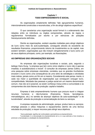 Instituto de Cooperativismo e Associativismo
12
Capítulo 1
TODO EMPREENDIMENTO É SOCIAL
As organizações amplamente definidas "são agrupamentos humanos,
intencionalmente construídas e reconstruídas, a fim de atingir objetivos específicos".
O que caracteriza uma organização social formal é o ordenamento das
relações entre os indivíduos ou órgãos componentes, através de regras e
regulamentos formalizados por escrito e por estruturas de posições
hierarquicamente definidas.
Dentre as organizações, existem aquelas moldadas para atingir objetivos
de lucro como meio de auto-sustentação, conseguido através do excedente de
resultados financeiros, proporcionando retorno de investimentos ou de capital, mas
existem também, organizações que não incluem obrigatoriamente o lucro como um
de seus objetivos principais, como, por exemplo, as Associações.
AS EMPRESAS SÀO ORGANIZAÇÕES SOCIAIS
As empresas são organizações lucrativas e sociais, pois, segundo o
teólogo Hans Kung, “a empresa que tem como único objetivo o lucro não é apenas
irrealista; é autodestruidora e imoral". O consultor de empresas James Collins, em
uma pesquisa sobre empresas visionárias, constatou que os grandes triunfadores
encaram o lucro como uma consequência de uma série de estratégias e atividades
mais nobres, jamais como um fim em si mesmo. Considerando este pensa- mento, é
cada vez maior a quantidade de organizações que conseguem conjugar lucro,
competitividade, felicidade das pessoas e justiça social em um mesmo denominador
comum, mas isto só é possível, se existir confiança mútua entre a comunidade e os
componentes dos dois fatores de produção: capital e trabalho.
Empresa é todo empreendimento humano que procura reunir e integrar
recursos humanos e não-humanos (financeiros, físicos, tecnológicos,
mercadológicos, etc.) no sentido de alcançar objetivos de auto-sustentação1 e de
lucratividade2, através da produção e comercialização de bens ou serviços.
A empresa necessita de administração, porque: produz bens ou serviços;
emprega pessoas e utiliza máquinas e equipamentos (dentro de uma técnica
estudada de produção); e requer recursos para atingir seus objetivos.
1
Auto-sustentação: significa dar continuidade e permanência ao empreendimento.
2
Lucratividade: é a remuneração do empreendimento em si, é o que estimula a livre iniciativa a
promover a manutenção e a ampliação do empreendimento.
 