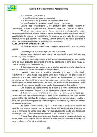 Instituto de Cooperativismo e Associativismo
120
• o manuseio dos produtos;
• a identificação de seus fornecedores;
• a manutenção da qualidade no processo produtivo;
• a identificação da crescente preferência do consumidor.
Quanto aos consumidores , os produtos com marca auxiliam na
identificação da qualidade, permitindo ao consumidor comprar com mais eficiência.
Afinal, o uso de marcas nos produtos, aumenta a confiança recíproca que
deve existir entre quem produz, distribui, vende e compra, diminuindo desta forma a
possibilidade de ingresso a possibilidade de ingresso no mercado de aventureiros
inescrupulosos que tenham por objetivo, vender produtos de baixa qualidade e
talvez, até mesmo, prejudiciais a saúde dos consumidores.
MARCA PRÓPRIA OU LICENCIADA
Na decisão de uma marca para o produto, o empresário encontra várias
opções:
Criar e registrar sua "marca própria" ou "licenciada".
Vender seus produtos sem marca ao intermediário que utilizará uma
marca própria ou licenciada.
Utilizar as duas alternativas anteriores ao mesmo tempo, ou seja, vender
parte de seus produtos com marca própria ou licenciada e parte com marca do
intermediário (própria ou licenciada).
O licenciamento de marcas é uma prática que vêm sendo adotado por
mui- tas empresas, sejam produtoras ou intermediárias.
Licenciar uma marca significa aluga-la por tempo determinado,
escolhendo- se uma marca que tenha uma boa reputação na preferência do
consumidor. Es- tas marcas ou símbolos podem ter sido criadas por empresas
produtoras ou intermediárias e serem compotas com nomes de pessoas famosas,
personagens de filmes conhecidos, de livros, de histórias em quadrinhos, vídeo
games, etc. Estas marcas são alugadas mediante pagamentos de royalties.
Um exemplo de licenciamento de marcas é o tema "Turma da Mônica"
que vem sendo usado em salgadinhos, achocolatados, geléias, maçãs, etc.
O licenciamento de marcas com nomes e personagens famosos pode
tornar o produto rapidamente conhecido, bem como diferencia-lo dos produtos dos
concorrentes. Na escolha de produtos semelhantes, os consumidores, tendem a
optar pelo produto que apresente na embalagem o nome ou a figura de um de seus
personagens favoritos.
Ao escolher entre marca própria ou licenciada, o empresário poderá dar
preferência a marca própria, porque desta forma terá exclusividade, liberdade de
preço e margens de lucros mais altas Por isso, atualmente existe uma tendência,
tanto do produtor quanto do intermediário, em optar pela marca própria.
Precisa ficar claro que antes da decisão sobre a responsabilidade da
marca, será necessário um estudo, envolvendo uma análise detalhada de custo para
saber qual das opções são mais viáveis.
 