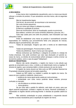 Instituto de Cooperativismo e Associativismo
123
A BOA MARCA
A boa marca não é estabelecida casualmente, pois é a marca que deverá
reforçar o conceito do produto. O que caracteriza uma boa marca, são os seguintes
fatores:
Não ter impedimentos legais.
Fácil de ler, de pronunciar, de reconhecer e de memorizar;
Ser curta (nomes pequenos);
Seja um nome que indique a utilidade do produto;
Evidencie a qualidade do produto;
Deve ser inconfundível, tanto na visualização, quanto na pronúncia;
Boa estética, combine com outros símbolos (desenhos, gravuras, etc.)
Caso seja usada para uma série de produtos, será necessário que seja
adequada a todos.
Antes de estabelecer uma marca ao produto é aconselhável consultar
especialistas em marketing que provavelmente farão uma pesquisa de marcas,
utilizando alguns procedimentos, tais como:
Testes de associação. Imagens que vêm a mente ao ler determinada
marca.
Testes de aprendizagem. Pronúncia fácil ou difícil.
Testes de preferência. Qual a marca que mais agrada.
Marcas exclusivas que identifique a categoria do produto é o desejo de
muitas empresas, mas pode acontecer que caso seja alcançado um grande su-
cesso da marca, os direitos de exclusividade sofram ameaças e venha a tornar- se
de domínio público, como o caso do papel "Cellophane".
MARCA® REGISTRADA
Mesmo não sendo obrigatório, o registro da marca é uma atitude que
garante ao empresário que a criou, o direito a um determinado nome ou logotipo. É
através do registro, que a empresa detém o direito exclusivo de uso da marca.
O registro da marca deverá ser feito junto ao INPI (Instituto Nacional de
Propriedade Industrial) através de formulário específico.
Caberá ao INPI deferir ou indeferir o pedido de registro da marca. Os
casos em que o pedido é indeferido, devem-se a:
• existência de marca igual sendo usada por outra empresa;
• similaridade com outra marca podendo dessa maneira provocar
confusão no mercado;
• uso de palavra ou símbolo obsceno;
• nome genérico.
Se por outro lado o pedido for deferido, será dado um prazo, para que
algum possível prejudicado, conteste o registro da marca. Havendo contestação, o
interessado no registro deverá contra-argumentar. A decisão da questão caberá ao
INPI.
Não existindo contestação no prazo estabelecido o requerente deverá
recolher as taxas necessárias para a expedição do registro da marca.
 