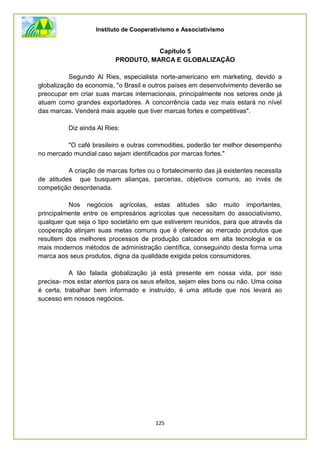 Instituto de Cooperativismo e Associativismo
125
Capítulo 5
PRODUTO, MARCA E GLOBALIZAÇÃO
Segundo Al Ries, especialista norte-americano em marketing, devido a
globalização da economia, "o Brasil e outros países em desenvolvimento deverão se
preocupar em criar suas marcas internacionais, principalmente nos setores onde já
atuam como grandes exportadores. A concorrência cada vez mais estará no nível
das marcas. Venderá mais aquele que tiver marcas fortes e competitivas".
Diz ainda Al Ries:
"O café brasileiro e outras commodities, poderão ter melhor desempenho
no mercado mundial caso sejam identificados por marcas fortes."
A criação de marcas fortes ou o fortalecimento das já existentes necessita
de atitudes que busquem alianças, parcerias, objetivos comuns, ao invés de
competição desordenada.
Nos negócios agrícolas, estas atitudes são muito importantes,
principalmente entre os empresários agrícolas que necessitam do associativismo,
qualquer que seja o tipo societário em que estiverem reunidos, para que através da
cooperação atinjam suas metas comuns que é oferecer ao mercado produtos que
resultem dos melhores processos de produção calcados em alta tecnologia e os
mais modernos métodos de administração científica, conseguindo desta forma uma
marca aos seus produtos, digna da qualidade exigida pelos consumidores.
A tão falada globalização já está presente em nossa vida, por isso
precisa- mos estar atentos para os seus efeitos, sejam eles bons ou não. Uma coisa
é certa, trabalhar bem informado e instruído, é uma atitude que nos levará ao
sucesso em nossos negócios.
 