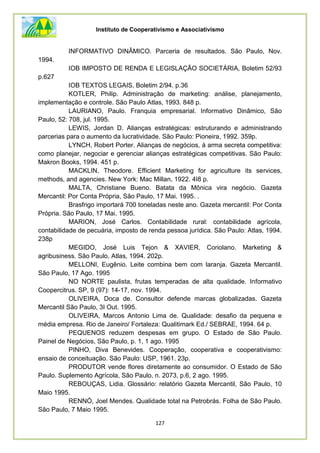 Instituto de Cooperativismo e Associativismo
127
INFORMATIVO DINÂMICO. Parceria de resultados. São Paulo, Nov.
1994.
IOB IMPOSTO DE RENDA E LEGISLAÇÃO SOCIETÁRIA, Boletim 52/93
p.627
IOB TEXTOS LEGAIS, Boletim 2/94. p.36
KOTLER, Philip. Administração de marketing: análise, planejamento,
implementação e controle. São Paulo Atlas, 1993. 848 p.
LAURIANO, Paulo. Franquia empresarial. Informativo Dinâmico, São
Paulo, 52: 708, jul. 1995.
LEWIS, Jordan D. Alianças estratégicas: estruturando e administrando
parcerias para o aumento da lucratividade. São Paulo: Pioneira, 1992. 359p.
LYNCH, Robert Porter. Alianças de negócios, á arma secreta competitiva:
como planejar, negociar e gerenciar alianças estratégicas competitivas. São Paulo:
Makron Books, 1994. 451 p.
MACKLIN, Theodore. Efficient Marketing for agriculture its services,
methods, and agencies. New York: Mac Millan, 1922. 4I8 p.
MALTA, Christiane Bueno. Batata da Mônica vira negócio. Gazeta
Mercantil: Por Conta Própria, São Paulo, 17 Mai. 1995. .
Brasfrigo importará 700 toneladas neste ano. Gazeta mercantil: Por Conta
Própria. São Paulo, 17 Mai. 1995.
MARION, José Carlos. Contabilidade rural: contabilidade agrícola,
contabilidade de pecuária, imposto de renda pessoa jurídica. São Paulo: Atlas, 1994.
238p
MEGIDO, José Luis Tejon & XAVIER, Coriolano. Marketing &
agribusiness. São Paulo, Atlas, 1994. 202p.
MELLONI, Eugênio. Leite combina bem com laranja. Gazeta Mercantil.
São Paulo, 17 Ago. 1995
NO NORTE paulista, frutas temperadas de alta qualidade. Informativo
Coopercitrus. SP, 9 (97): 14-17, nov. 1994.
OLIVEIRA, Doca de. Consultor defende marcas globalizadas. Gazeta
Mercantil São Paulo, 3I Out. 1995.
OLIVEIRA, Marcos Antonio Lima de. Qualidade: desafio da pequena e
média empresa. Rio de Janeiro/ Fortaleza: Qualitimark Ed./ SEBRAE, 1994. 64 p.
PEQUENOS reduzem despesas em grupo. O Estado de São Paulo.
Painel de Negócios, São Paulo, p. 1, 1 ago. 1995
PINHO, Diva Benevides. Cooperação, cooperativa e cooperativismo:
ensaio de conceituação. São Paulo: USP, 1961. 23p.
PRODUTOR vende flores diretamente ao consumidor. O Estado de São
Paulo. Suplemento Agrícola, São Paulo, n. 2073, p.6, 2 ago. 1995.
REBOUÇAS, Lidia. Glossário: relatório Gazeta Mercantil, São Paulo, 10
Maio 1995.
RENNÓ, Joel Mendes. Qualidade total na Petrobrás. Folha de São Paulo.
São Paulo, 7 Maio 1995.
 