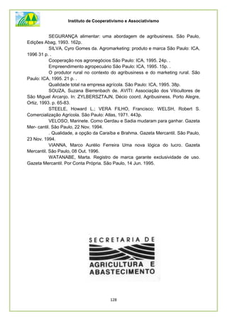 Instituto de Cooperativismo e Associativismo
128
SEGURANÇA alimentar: uma abordagem de agribusiness. São Paulo,
Edições Abag, 1993. 162p.
SILVA, Cyro Gomes da. Agromarketing: produto e marca São Paulo: ICA,
1996 31 p. .
Cooperação nos agronegócios São Paulo: ICA, 1995. 24p. .
Empreendimento agropecuário São Paulo: ICA, 1995. 15p. .
O produtor rural no contexto do agribusiness e do marketing rural. São
Paulo: ICA, 1995. 21 p. .
Qualidade total na empresa agrícola. São Paulo: ICA, 1995. 38p.
SOUZA, Suzana Bierrenbach de. AVITI: Associação dos Viticultores de
São Miguel Arcanjo. In: ZYLBERSZTAJN, Décio coord. Agribusiness. Porto Alegre,
Ortiz, 1993. p. 65-83.
STEELE, Howard L.; VERA FILHO, Francisco; WELSH, Robert S.
Comercialização Agrícola. São Paulo: Atlas, 1971. 443p.
VELOSO, Marinete. Como Gerdau e Sadia mudaram para ganhar. Gazeta
Mer- cantil. São Paulo, 22 Nov. 1994.
. Qualidade, a opção da Caraíba e Brahma. Gazeta Mercantil. São Paulo,
23 Nov. 1994.
VIANNA, Marco Aurélio Ferreira Uma nova lógica do lucro. Gazeta
Mercantil. São Paulo, 08 Out. 1996.
WATANABE, Marta. Registro de marca garante exclusividade de uso.
Gazeta Mercantil. Por Conta Própria. São Paulo, 14 Jun. 1995.
 