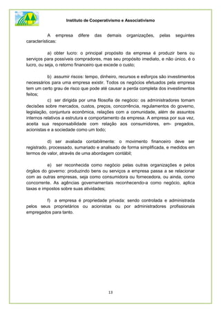 Instituto de Cooperativismo e Associativismo
13
A empresa difere das demais organizações, pelas seguintes
características:
a) obter lucro: o principal propósito da empresa é produzir bens ou
serviços para possíveis compradores, mas seu propósito imediato, e não único, é o
lucro, ou seja, o retorno financeiro que excede o custo;
b) assumir riscos: tempo, dinheiro, recursos e esforços são investimentos
necessários para uma empresa existir. Todos os negócios efetuados pela empresa
tem um certo grau de risco que pode até causar a perda completa dos investimentos
feitos;
c) ser dirigida por uma filosofia de negócio: os administradores tomam
decisões sobre mercados, custos, preços, concorrência, regulamentos do governo,
legislação, conjuntura econômica, relações com a comunidade, além de assuntos
internos relativos a estrutura e comportamento da empresa. A empresa por sua vez,
aceita sua responsabilidade com relação aos consumidores, em- pregados,
acionistas e a sociedade como um todo;
d) ser avaliada contabilmente: o movimento financeiro deve ser
registrado, processado, sumariado e analisado de forma simplificada, e medidos em
termos de valor, através de uma abordagem contábil;
e) ser reconhecida como negócio pelas outras organizações e pelos
órgãos do governo: produzindo bens ou serviços a empresa passa a se relacionar
com as outras empresas, seja como consumidora ou fornecedora, ou ainda, como
concorrente. As agências governamentais reconhecendo-a como negócio, aplica
taxas e impostos sobre suas atividades;
f) a empresa é propriedade privada: sendo controlada e administrada
pelos seus proprietários ou acionistas ou por administradores profissionais
empregados para tanto.
 