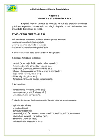 Instituto de Cooperativismo e Associativismo
14
Capítulo 2
IDENTIFICANDO A EMPRESA RURAL
Empresa rural é a unidade de produção em que são exercidas atividades
que dizem respeito as culturas agrícolas, criação de gado, ou culturas florestais, com
a finalidade de obtenção de renda.
ATIVIDADES DA EMPRESA RURAL
Tais atividades podem ser divididas em três grupos distintos:
•produção vegetal-atividade agrícola
•produção animal-atividade zootécnica
•industriais rurais-atividade agroindústrial
A atividade agrícola pode ser dividida em dois grupos:
1. Culturas hortícola e forrageira:
• cereais (arroz, soja, feijão, aveia, milho, trigo etc.);
• hortaliças (tomate, pimentão, verduras etc.);
• tubérculos (mandioca, cenoura, batata etc.);
• plantas oleaginosas (amendoim, mamona, menta etc.);
• especiarias (canela, cravo etc.);
• fibras (algodão, pinho etc.);
• floricultura, forragens, plantas industriais etc.
2. Arboricultura:
• florestamento (eucalipto, pinho etc.);
• pomares (manga, maçã, cítricos etc.);
• vinhedos, olivais, seringais etc.
A criação de animais é atividade zootécnica que pode ser assim descrita:
• apicultura (abelhas);
• avicultura (aves);
• cunicultura (coelhos);
• pecuária (gado) Ex.: bovinos, suínos, caprinos, eqüinos, ovinos, muares etc.;
• piscicultura (peixes); • ranicultura (rãs);
• sericultura (bicho-da-seda);
• outros animais de pequeno porte.
 
