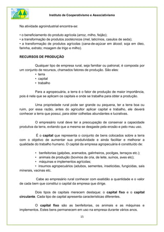Instituto de Cooperativismo e Associativismo
15
Na atividade agroindustrial encontra-se:
• o beneficiamento do produto agrícola (arroz, milho, feijão);
• a transformação de produtos zootécnicos (mel, laticínios, casulos de seda);
• a transformação de produtos agrícolas (cana-de-açúcar em álcool; soja em óleo,
farinha, extrato; moagem de trigo e milho).
RECURSOS DE PRODUÇÃO
Qualquer tipo de empresa rural, seja familiar ou patronal, é composta por
um conjunto de recursos, chamados fatores de produção. São eles:
• terra
• capital
• trabalho
Para a agropecuária, a terra é o fator de produção de maior importância,
pois é nela que se aplicam os capitais e onde se trabalha para obter a produção.
Uma propriedade rural pode ser grande ou pequena, ter a terra boa ou
ruim, por essa razão, antes do agricultor aplicar capital e trabalho, ele deverá
conhecer a terra que possui, para obter colheitas abundantes e lucrativas.
O empresário rural deve ter a preocupação de conservar a capacidade
produtiva da terra, evitando que a mesma se desgaste pela erosão e pelo mau uso.
É o capital que representa o conjunto de bens colocados sobre a terra
com o objetivo de aumentar sua produtividade e ainda facilitar e melhorar a
qualidade do trabalho humano. O capital da empresa agropecuária é constituído de:
• benfeitorias (galpões, aramados, galinheiros, pocilgas, terraços etc.);
• animais de produção (bovinos de cria, de leite, suínos, aves etc);
• máquinas e implementos agrícolas;
• insumos agropecuários (adubos, sementes, inseticidas, fungicidas, sais
minerais, vacinas etc.
Cabe ao empresário rural conhecer com exatidão a quantidade e o valor
de cada bem que constitui o capital da empresa que dirige.
Dois tipos de capitais merecem destaque: o capital fixo e o capital
circulante. Cada tipo de capital apresenta características diferentes.
O capital fixo são as benfeitorias, os animais e as máquinas e
implementos. Estes bens permanecem em uso na empresa durante vários anos.
 