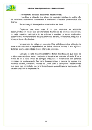 Instituto de Cooperativismo e Associativismo
17
• coordenar a atividade dos demais trabalhadores;
• combinar a utilização dos fatores de produção, objetivando a obtenção
de resultados econômicos satisfatórios e mantendo a elevada produtividade dos
fatores.
Para conseguir desempenhar estas tarefas ele deve:
Organizar, que nada mais é do que, combinar as atividades
desenvolvidas em função das características dos fatores de produção disponíveis,
ou seja, escolher racionalmente as culturas e criações a serem exploradas,
observando a melhor maneira de aproveitamento da terra, benfeitorias, máquinas e
implementos e mão-de-obra.
Um exemplo é o cultivo em sucessão. Este método permite a utilização da
terra e das máquinas e implementos em forma contínua durante o ano agrícola.
Evitando assim, a ociosidade desses fatores de produção.
Manejar, é o ato do administrador de tomar medidas para que todas as
práticas agropecuárias sejam realizadas a tempo e de maneira eficiente. É uma
forma de ter a cada início de serviços, máquinas e implementos em perfeitas
condições de funcionamento. Faz parte dessas medidas o controle de estoque dos
insumos (adubos, sementes, vacinas etc.), bem como o serviço dos trabalhadores
que deve ser controlado permanentemente para que práticas mal executadas não
causem prejuízos a empresa rural.
 
