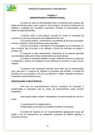 Instituto de Cooperativismo e Associativismo
18
Capítulo 3
ADMINISTRANDO A EMPRESA RURAL
O campo de ação da administração rural é constituído pelo conjunto das
ações de decisão sobre o quê, quanto e como produzir, controle do andamento do
trabalho e avaliação dos resultados alcançados. Portanto ao administrador rural
cabem as seguintes tarefas:
1) Decidir sobre o quê produzir, levando em conta as condições de
mercado e os recursos naturais de seu estabelecimento rural.
2) O quanto produzir, considerando a quantidade de terra de que dispõe,
e ainda, o capital e a mão-de-obra que pode empregar.
3) Como vai produzir, a tecnologia a ser empregada, se vai mecanizar, ou
não a lavoura, tipo de adubo a ser aplicado, a forma de combater as pragas e
doenças, etc.
4) Controlar a ação desenvolvida, verificando se as práticas agrícolas
recomendadas estão sendo feitas corretamente e no devido tempo.
5) Avaliar os resultados obtidos na safra, medindo os lucros ou prejuízos
e analisando o porque do resultado ter sido diferente do previsto no início do seu
trabalho
O produtor rural, empresário agrícola, deve fazer uso da administração
rural, pois ela é o conjunto de métodos e processos que facilitam a tomada de
decisões em sua empresa, a fim de que obtenha o melhor resultado econômico,
mantendo a produtividade da terra.
GERENCIANDO COM EFICIÊNCIA
Para que um empreendimento alcance resultados de produção e
produtividade é necessário que os meios de gerenciamento sejam sempre
atualizados.
Duas etapas podem avaliar o desempenho da administração de uma em-
presa:
1) Levantamento do estágio atual; e
2) Elaboração de um plano de medidas tomadas a curto prazo.
A tomada de decisão em um empreendimento agropecuário deve ser
rápida a fim de acompanhar as constantes mudanças da política agrícola e
econômica do país.
 