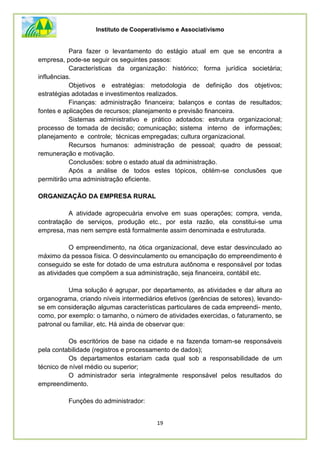 Instituto de Cooperativismo e Associativismo
19
Para fazer o levantamento do estágio atual em que se encontra a
empresa, pode-se seguir os seguintes passos:
Características da organização: histórico; forma jurídica societária;
influências.
Objetivos e estratégias: metodologia de definição dos objetivos;
estratégias adotadas e investimentos realizados.
Finanças: administração financeira; balanços e contas de resultados;
fontes e aplicações de recursos; planejamento e previsão financeira.
Sistemas administrativo e prático adotados: estrutura organizacional;
processo de tomada de decisão; comunicação; sistema interno de informações;
planejamento e controle; técnicas empregadas; cultura organizacional.
Recursos humanos: administração de pessoal; quadro de pessoal;
remuneração e motivação.
Conclusões: sobre o estado atual da administração.
Após a análise de todos estes tópicos, obtém-se conclusões que
permitirão uma administração eficiente.
ORGANIZAÇÃO DA EMPRESA RURAL
A atividade agropecuária envolve em suas operações; compra, venda,
contratação de serviços, produção etc., por esta razão, ela constitui-se uma
empresa, mas nem sempre está formalmente assim denominada e estruturada.
O empreendimento, na ótica organizacional, deve estar desvinculado ao
máximo da pessoa física. O desvinculamento ou emancipação do empreendimento é
conseguido se este for dotado de uma estrutura autônoma e responsável por todas
as atividades que compõem a sua administração, seja financeira, contábil etc.
Uma solução é agrupar, por departamento, as atividades e dar altura ao
organograma, criando níveis intermediários efetivos (gerências de setores), levando-
se em consideração algumas características particulares de cada empreendi- mento,
como, por exemplo: o tamanho, o número de atividades exercidas, o faturamento, se
patronal ou familiar, etc. Há ainda de observar que:
Os escritórios de base na cidade e na fazenda tomam-se responsáveis
pela contabilidade (registros e processamento de dados);
Os departamentos estariam cada qual sob a responsabilidade de um
técnico de nível médio ou superior;
O administrador seria integralmente responsável pelos resultados do
empreendimento.
Funções do administrador:
 