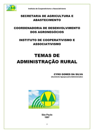 Instituto de Cooperativismo e Associativismo
2
SECRETARIA DE AGRICULTURA E
ABASTECIMENTO
COORDENADORIA DE DESENVOLVIMENTO
DOS AGRONEGÓCIOS
INSTITUTO DE COOPERATIVISMO E
ASSOCIATIVISMO
TEMAS DE
ADMINISTRAÇÃO RURAL
CYRO GOMES DA SILVA
(Assistente Agropecuário-Administrador)
São Paulo
1997
 
