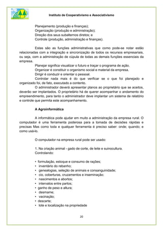 Instituto de Cooperativismo e Associativismo
20
Planejamento (produção e finanças);
Organização (produção e administração);
Direção dos seus subalternos diretos; e
Controle (produção, administração e finanças).
Estas são as funções administrativas que como pode-se notar estão
relacionadas com a integração e sincronização de todos os recursos empresariais,
ou seja, com a administração de cúpula de todas as demais funções essenciais da
empresa.
Planejar significa visualizar o futuro e traçar o programa de ação.
Organizar é constituir o organismo social e material da empresa.
Dirigir é conduzir e orientar o pessoal.
Controlar nada mais é do que verificar se o que foi planejado e
organizado foi, de fato, executado a contento.
O administrador deverá apresentar planos ao proprietário que se aceitos,
deverão ser implantados. O proprietário há de querer acompanhar o andamento do
empreendimento, para tanto o administrador deve implantar um sistema de relatório
e controle que permita este acompanhamento.
A Agroinformática
A informática pode ajudar em muito a administração da empresa rural. O
computador é uma ferramenta poderosa para a tomada de decisões rápidas e
precisas Mas como toda e qualquer ferramenta é preciso saber: onde; quando; e
como usá-lo.
O computador na empresa rural pode ser usado:
1. Na criação animal - gado de corte, de leite e suinocultura.
Controlando:
• formulação, estoque e consumo de rações;
• inventário do rebanho;
• genealogias, seleção de animais e consanguinidade;
• cio, coberturas, cruzamentos e inseminação;
• nascimentos e abortos;
• intervalos entre partos;
• ganho de peso e altura;
• desmame;
• vacinação;
• descarte;
• lote e localização na propriedade
 