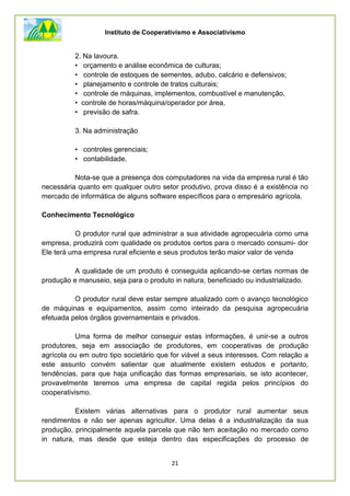 Instituto de Cooperativismo e Associativismo
21
2. Na lavoura.
• orçamento e análise econômica de culturas;
• controle de estoques de sementes, adubo, calcário e defensivos;
• planejamento e controle de tratos culturais;
• controle de máquinas, implementos, combustível e manutenção,
• controle de horas/máquina/operador por área,
• previsão de safra.
3. Na administração
• controles gerenciais;
• contabilidade.
Nota-se que a presença dos computadores na vida da empresa rural é tão
necessária quanto em qualquer outro setor produtivo, prova disso é a existência no
mercado de informática de alguns software específicos para o empresário agrícola.
Conhecimento Tecnológico
O produtor rural que administrar a sua atividade agropecuária como uma
empresa, produzirá com qualidade os produtos certos para o mercado consumi- dor
Ele terá uma empresa rural eficiente e seus produtos terão maior valor de venda
A qualidade de um produto é conseguida aplicando-se certas normas de
produção e manuseio, seja para o produto in natura, beneficiado ou industrializado.
O produtor rural deve estar sempre atualizado com o avanço tecnológico
de máquinas e equipamentos, assim como inteirado da pesquisa agropecuária
efetuada pelos órgãos governamentais e privados.
Uma forma de melhor conseguir estas informações, é unir-se a outros
produtores, seja em associação de produtores, em cooperativas de produção
agrícola ou em outro tipo societário que for viável a seus interesses. Com relação a
este assunto convém salientar que atualmente existem estudos e portanto,
tendências, para que haja unificação das formas empresariais, se isto acontecer,
provavelmente teremos uma empresa de capital regida pelos princípios do
cooperativismo.
Existem várias alternativas para o produtor rural aumentar seus
rendimentos e não ser apenas agricultor. Uma delas é a industrialização da sua
produção, principalmente aquela parcela que não tem aceitação no mercado como
in natura, mas desde que esteja dentro das especificações do processo de
 