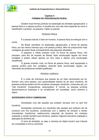 Instituto de Cooperativismo e Associativismo
23
Capítulo 4
FORMAS DE ORGANIZAÇÃO RURAL
Existem duas formas jurídicas na exploração da atividade agropecuária: a
pessoa física e a pessoa jurídica. A escolha por uma das duas depende de como é
classificado o produtor, se pequeno, médio ou grande.
PESSOA FÍSICA
É a pessoa natural, é todo ser humano. A pessoa física se extingue com a
morte.
No Brasil, prevalece na exploração agropecuária, a forma de pessoa
física, por ser menos onerosa que a de pessoa jurídica, além de proporcionar mais
vantagens de ordem fiscal, principalmente nas pequenas atividades.
O pequeno e médio produtor rural, na forma de pessoa física, não
precisam, para fins de Imposto de Renda, fazer escrituração regular em livros
contábeis e podem utilizar apenas um livro caixa e efetuar uma escrituração
simplificada.
O grande produtor rural, na forma de pessoa física, será equiparado à
pessoa jurídica para fins contábeis, devendo fazer escrituração regular, por
intermédio de profissional contábil qualificado.
PESSOA JURÍDICA
É a união de indivíduos que através de um trato reconhecido por lei,
formam uma nova pessoa, com personalidade distinta da de seus membros. As
pessoas jurídicas podem ter fins lucrativos (empresas industriais, comerciais etc.) ou
"não lucrativos" (cooperativas, associações). É normal, as pessoas jurídicas
denominarem-se empresas e se constituírem em sociedade, como veremos a
seguir.
SOCIEDADES CIVIS E COMERCIAIS
Sociedades civis são aquelas que prestam serviços com ou sem fins
lucrativos.
Sociedades comerciais (ou mercantis) são aquelas que praticam ato de
comércio com fins lucrativos, constituídas com o objetivo de comprar e vender
mercadorias, transformar matéria-prima adquirida de terceiros em produtos
acabados e vender também para terceiros, explorar negócios bancários (captação e
aplicação de dinheiro) etc.
O ramo de atividade, ou seja, a natureza do objeto social é que indicará
se a sociedade é civil ou comercial:
 