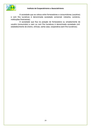 Instituto de Cooperativismo e Associativismo
24
A sociedade que se coloca entre fornecedores e consumidores (usuários)
e com fins lucrativos é denominada sociedade comercial: indústria, comércio,
instituições financeiras).
A sociedade que fica na posição de fornecedora ou simplesmente de
usuário (consumidor) e sem ou com fins lucrativos é denominada sociedade civil:
estabelecimento de ensino, clínicas, santa casa, cooperativa (sem fins lucrativos).
 