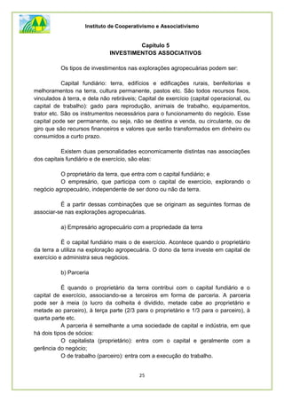 Instituto de Cooperativismo e Associativismo
25
Capítulo 5
INVESTIMENTOS ASSOCIATIVOS
Os tipos de investimentos nas explorações agropecuárias podem ser:
Capital fundiário: terra, edifícios e edificações rurais, benfeitorias e
melhoramentos na terra, cultura permanente, pastos etc. Sâo todos recursos fixos,
vinculados à terra, e dela não retiráveis; Capital de exercício (capital operacional, ou
capital de trabalho): gado para reprodução, animais de trabalho, equipamentos,
trator etc. São os instrumentos necessários para o funcionamento do negócio. Esse
capital pode ser permanente, ou seja, não se destina a venda, ou circulante, ou de
giro que são recursos financeiros e valores que serão transformados em dinheiro ou
consumidos a curto prazo.
Existem duas personalidades economicamente distintas nas associações
dos capitais fundiário e de exercício, são elas:
O proprietário da terra, que entra com o capital fundiário; e
O empresário, que participa com o capital de exercício, explorando o
negócio agropecuário, independente de ser dono ou não da terra.
É a partir dessas combinações que se originam as seguintes formas de
associar-se nas explorações agropecuárias.
a) Empresário agropecuário com a propriedade da terra
É o capital fundiário mais o de exercício. Acontece quando o proprietário
da terra a utiliza na exploração agropecuária. O dono da terra investe em capital de
exercício e administra seus negócios.
b) Parceria
É quando o proprietário da terra contribui com o capital fundiário e o
capital de exercício, associando-se a terceiros em forma de parceria. A parceria
pode ser à meia (o lucro da colheita é dividido, metade cabe ao proprietário e
metade ao parceiro), à terça parte (2/3 para o proprietário e 1/3 para o parceiro), à
quarta parte etc.
A parceria é semelhante a uma sociedade de capital e indústria, em que
há dois tipos de sócios:
O capitalista (proprietário): entra com o capital e geralmente com a
gerência do negócio;
O de trabalho (parceiro): entra com a execução do trabalho.
 