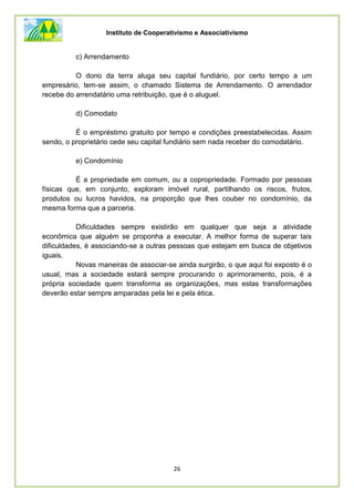 Instituto de Cooperativismo e Associativismo
26
c) Arrendamento
O dono da terra aluga seu capital fundiário, por certo tempo a um
empresário, tem-se assim, o chamado Sistema de Arrendamento. O arrendador
recebe do arrendatário uma retribuição, que é o aluguel.
d) Comodato
É o empréstimo gratuito por tempo e condições preestabelecidas. Assim
sendo, o proprietário cede seu capital fundiário sem nada receber do comodatário.
e) Condomínio
É a propriedade em comum, ou a copropriedade. Formado por pessoas
físicas que, em conjunto, exploram imóvel rural, partilhando os riscos, frutos,
produtos ou lucros havidos, na proporção que lhes couber no condomínio, da
mesma forma que a parceria.
Dificuldades sempre existirão em qualquer que seja a atividade
econômica que alguém se proponha a executar. A melhor forma de superar tais
dificuldades, é associando-se a outras pessoas que estejam em busca de objetivos
iguais.
Novas maneiras de associar-se ainda surgirão, o que aqui foi exposto é o
usual, mas a sociedade estará sempre procurando o aprimoramento, pois, é a
própria sociedade quem transforma as organizações, mas estas transformações
deverão estar sempre amparadas pela lei e pela ética.
 