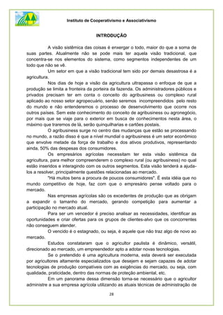 Instituto de Cooperativismo e Associativismo
28
INTRODUÇÃO
A visão sistêmica das coisas é enxergar o todo, maior do que a soma de
suas partes. Atualmente não se pode mais ter aquela visão tradicional, que
concentra-se nos elementos do sistema, como segmentos independentes de um
todo que não se vê.
Um setor em que a visão tradicional tem sido por demais desastrosa é a
agricultura.
Nos dias de hoje a visão da agricultura ultrapassa o enfoque de que a
produção se limita a fronteira da porteira da fazenda. Os administradores públicos e
privados precisam ter em conta o conceito do agribusiness ou complexo rural
aplicado ao nosso setor agropecuário, senão seremos incompreendidos pelo resto
do mundo e não entenderemos o processo de desenvolvimento que ocorre nos
outros países. Sem este conhecimento do conceito de agribusiness ou agronegócio,
por mais que se viaje para o exterior em busca de conhecimentos nesta área, o
máximo que traremos de lá, serão quinquilharias e cartões postais.
O agribusiness surge no centro das mudanças que estão se processando
no mundo, a razão disso é que a nível mundial o agribusiness é um setor econômico
que envolve metade da força de trabalho e dos ativos produtivos, representando
ainda, 50% das despesas dos consumidores.
Os empresários agrícolas necessitam ter esta visão sistêmica da
agricultura, para melhor compreenderem o complexo rural (ou agribusiness) no qual
estão inseridos e interagindo com os outros segmentos. Esta visão tenderá a ajuda-
los a resolver, principalmente questões relacionadas ao mercado.
"Há muitos bens a procura de poucos consumidores". É esta idéia que no
mundo competitivo de hoje, faz com que o empresário pense voltado para o
mercado.
Nas empresas agrícolas são os excedentes de produção que as obrigam
a expandir o tamanho do mercado, gerando competição para aumentar a
participação no mercado atual.
Para ser um vencedor é preciso analisar as necessidades, identificar as
oportunidades e criar ofertas para os grupos de clientes-alvo que os concorrentes
não conseguem atender.
O vencido é o estagnado, ou seja, é aquele que não traz algo de novo ao
mercado.
Estudos constataram que o agricultor paulista é dinâmico, versátil,
direcionado ao mercado, um empreendedor apto a adotar novas tecnologias.
Se o pretendido é uma agricultura moderna, esta deverá ser executada
por agricultores altamente especializados que desejem e sejam capazes de adotar
tecnologias de produção compatíveis com as exigências do mercado, ou seja, com
qualidade, praticidade, dentro das normas de proteção ambiental, etc.
Em um panorama dessa dimensão torna-se necessário que o agricultor
administre a sua empresa agrícola utilizando as atuais técnicas de administração de
 