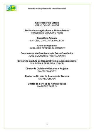 Instituto de Cooperativismo e Associativismo
3
Governador do Estado
MÁRIO COVAS JÚNIOR
Secretário de Agricultura e Abastecimento
FRANCISCO GRAZIANO NETO
Secretário Adjunto
ANTONIO CARLOS DE MACEDO
Chefe de Gabinete
UBIRAJARA PEREIRA GUIMARÃES
Coordenador da Coordenadoria Sócio-Econômica
JOSÉ GUILHERME ROCHA JÚNIOR
Diretor do Instituto de Cooperativismo e Associativismo
WALDEMAR FERREIRA JÚNIOR
Diretor da Divisão de Estudos e Projetos
RALPH PANZUTTI
Diretor da Divisão de Assistência Técnica
MICHEL GHOSN
Diretor do Serviço de Administração
MARLENE FABRIS
 