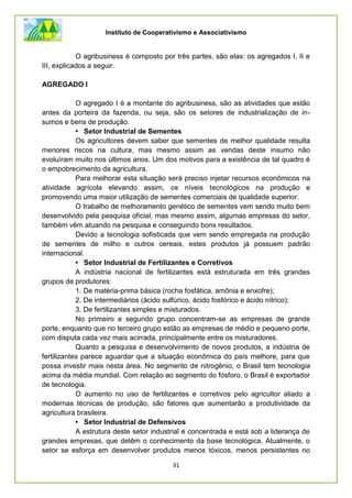 Instituto de Cooperativismo e Associativismo
31
O agribusiness é composto por três partes, são elas: os agregados I, II e
III, explicados a seguir.
AGREGADO I
O agregado I é a montante do agribusiness, são as atividades que estão
antes da porteira da fazenda, ou seja, são os setores de industrialização de in-
sumos e bens de produção.
• Setor Industrial de Sementes
Os agricultores devem saber que sementes de melhor qualidade resulta
menores riscos na cultura, mas mesmo assim as vendas deste insumo não
evoluíram muito nos últimos anos. Um dos motivos para a existência de tal quadro é
o empobrecimento da agricultura.
Para melhorar esta situação será preciso injetar recursos econômicos na
atividade agrícola elevando assim, os níveis tecnológicos na produção e
promovendo uma maior utilização de sementes comerciais de qualidade superior.
O trabalho de melhoramento genético de sementes vem sendo muito bem
desenvolvido pela pesquisa oficial, mas mesmo assim, algumas empresas do setor,
também vêm atuando na pesquisa e conseguindo bons resultados.
Devido a tecnologia sofisticada que vem sendo empregada na produção
de sementes de milho e outros cereais, estes produtos já possuem padrão
internacional.
• Setor Industrial de Fertilizantes e Corretivos
A indústria nacional de fertilizantes está estruturada em três grandes
grupos de produtores:
1. De matéria-prima básica (rocha fosfática, amônia e enxofre);
2. De intermediários (ácido sulfúrico, ácido fosfórico e ácido nítrico);
3. De fertilizantes simples e misturados.
No primeiro e segundo grupo concentram-se as empresas de grande
porte, enquanto que no terceiro grupo estão as empresas de médio e pequeno porte,
com disputa cada vez mais acirrada, principalmente entre os misturadores.
Quanto a pesquisa e desenvolvimento de novos produtos, a indústria de
fertilizantes parece aguardar que a situação econômica do país melhore, para que
possa investir mais nesta área. No segmento de nitrogênio, o Brasil tem tecnologia
acima da média mundial. Com relação ao segmento do fósforo, o Brasil é exportador
de tecnologia.
O aumento no uso de fertilizantes e corretivos pelo agricultor aliado a
modernas técnicas de produção, são fatores que aumentarão a produtividade da
agricultura brasileira.
• Setor Industrial de Defensivos
A estrutura deste setor industrial é concentrada e está sob a liderança de
grandes empresas, que detêm o conhecimento da base tecnológica. Atualmente, o
setor se esforça em desenvolver produtos menos tóxicos, menos persistentes no
 