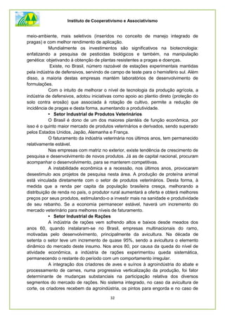 Instituto de Cooperativismo e Associativismo
32
meio-ambiente, mais seletivos (inseridos no conceito de manejo integrado de
pragas) e com melhor rendimento de aplicação.
Mundialmente os investimentos são significativos na biotecnologia:
enfatizando a pesquisa de pesticidas biológicos e também, na manipulação
genética: objetivando à obtenção de plantas resistentes a pragas e doenças.
Existe, no Brasil, número razoável de estações experimentais mantidas
pela indústria de defensivos, servindo de campo de teste para o hemisfério sul. Além
disso, a maioria destas empresas mantém laboratórios de desenvolvimento de
formulações.
Com o intuito de melhorar o nível de tecnologia da produção agrícola, a
indústria de defensivos, adotou iniciativas como apoio ao plantio direto (proteção do
solo contra erosão) que associada à rotação de cultivo, permite a redução de
incidência de pragas e desta forma, aumentando a produtividade.
• Setor Industrial de Produtos Veterinários
O Brasil é dono de um dos maiores plantéis de função econômica, por
isso é o quinto maior mercado de produtos veterinários e derivados, sendo superado
pelos Estados Unidos, Japão, Alemanha e França.
O faturamento da indústria veterinária nos últimos anos, tem permanecido
relativamente estável.
Nas empresas com matriz no exterior, existe tendência de crescimento de
pesquisa e desenvolvimento de novos produtos. Já as de capital nacional, procuram
acompanhar o desenvolvimento, para se manterem competitivas.
A instabilidade econômica e a recessão, nos últimos anos, provocaram
desestimulo aos projetos de pesquisa nesta área. A produção de proteína animal
está vinculada diretamente com o setor de produtos veterinários. Desta forma, à
medida que a renda per capita da população brasileira cresça, melhorando a
distribuição de renda no país, o produtor rural aumentará a oferta e obterá melhores
preços por seus produtos, estimulando-o a investir mais na sanidade e produtividade
de seu rebanho. Se a economia permanecer estável, haverá um incremento do
mercado veterinário para melhores níveis de faturamento.
• Setor Industrial de Rações
A indústria de rações vem sofrendo altos e baixos desde meados dos
anos 60, quando instalaram-se no Brasil, empresas multinacionais do ramo,
motivadas pelo desenvolvimento, principalmente da avicultura. Na década de
setenta o setor teve um incremento de quase 95%, sendo a avicultura o elemento
dinâmico do mercado deste insumo. Nos anos 80, por causa da queda do nível de
atividade econômica, a indústria de rações experimentou queda sistemática,
permanecendo o restante do período com um comportamento irregular.
A integração dos criadores de aves e suínos à agroindústria do abate e
processamento de carnes, numa progressiva verticalização da produção, foi fator
determinante de mudanças substanciais na participação relativa dos diversos
segmentos do mercado de rações. No sistema integrado, no caso da avicultura de
corte, os criadores recebem da agroindústria, os pintos para engorda e no caso de
 