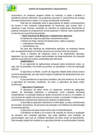 Instituto de Cooperativismo e Associativismo
33
suinocultura, os criadores recebem leitões ou matrizes, a ração e também a
assistência técnica veterinária. Os produtores assumem o compromisso de entrega
dos lotes prontos para o abate, a um preço previamente combinado.
Este tipo de integração entre a agroindústria do abate e processamento
de carnes e dos criadores independentes foi favorecido pelo acesso fácil, a
vitaminas e sais minerais, existentes no mercado de suplementos Atualmente as
próprias empresas de arraçoamento animal passaram a fabricar estes suplementos
e incluí-los em suas linhas de produtos.
• Setor Industrial de Máquinas e Implementos Agrícolas
A indústria de máquinas agrícolas, basicamente produz:
• tratores de rodas, tratores de esteiras (leve, médio e pesado);
• cultivadores motorizados;
• colheitadeiras; etc.
No caso das indústrias de implementos agrícolas, as empresas líderes
des- se segmento atuam em âmbito nacional com poucas linhas de produtos.
Tanto a indústria de máquinas como a de implementos agrícolas,
dependem de que sejam criadas oportunidades de desenvolvimento da produção
agrícola, para poderem crescer sustentadas pela demanda.
AGREGADO II
É um segmento do agribusiness composto pelos produtores rurais, ou
seja, são as atividades nos limites da porteira, as operações a nível da exploração
agrícola.
A agricultura no Brasil, a partir da segunda metade deste século evoluiu
de forma desordenada, por esta razão surgiram problemas de desajustamentos eco-
nômicos e sociais.
O que percebe-se na agricultura brasileira, são dois extremos: de um lado
a agricultura de mercado, (moderna)', do outro, a agricultura de baixa renda,
(tradicional).
• Agricultura Tradicional
A agricultura de baixa renda ou tradicional, mantém-se estagnada,
utilizan- do tecnologia tradicional e produzindo como unidades familiares
independentes. A produção baseia-se quase unicamente na terra e no trabalho. O
uso de bens de capital e de insumos modernos é baixo, a produção é dirigida para a
autosuficiência e praticamente está fora do contexto do agribusiness.
O que falta ao agricultor tradicional é a informação, ou seja, conhecimento
de mercado, de produtos, de processos de produção e de métodos de administração
da empresa agrícola.
A agricultura de baixa renda ocorre mais no Norte/Nordeste.
A tendência no Brasil e no mundo é de redução do número e ampliação
do tamanho das unidades agrícolas. Isto pode significar uma limitação de
oportunidades, para que as unidades familiares de baixa renda se desenvolvam.
Esta situação poderá ser evitada se a agricultura familiar se profissionalizar fazendo
 