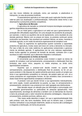 Instituto de Cooperativismo e Associativismo
34
uso dos novos métodos de produção, como, por exemplo, a plasticultura e
hidroponia, no caso de produtos hortifrutis.
O associativismo agrícola é um meio pelo qual o agricultor familiar poderá
valer-se para sua atualização e profissionalização, melhorando desta forma o seu
desempenho e produzindo produtos competitivos.
• Agricultura de Mercado
A agricultura de mercado ou comercial incorpora tecnologias avançadas e
ganhos sistemáticos de produtividade.
De um modo geral, a agricultura é um setor em que o gerenciamento da
produção têm dificuldades específicas. Em uma situação de excedente de produção,
por exemplo, o retorno ao equilíbrio não se dá rapidamente, como resultado de uma
decisão gerencial. Mesmo com os preços em baixa, os produtos continuam sendo
produzidos nas fazendas. Isso acontece por existirem fatores, as vezes, inerentes a
atividade agrícola, ou em razão da estrutura organizacional do complexo rural.
Todos os segmentos do agribusiness querem aumentar a capacidade
produtiva da agricultura, muitas vezes sem levar em conta a demanda no mercado.
Por isso a falta de uma visão sistêmica do agribusiness compromete o gerencia-
mento da atividade agrícola. O agribusiness por ter uma natureza segmentada,
tendo muitos agentes no processo de tomada de decisão, contrasta com o que
acontece no setor industrial, que é altamente integrado e verticalizado.
• Ultrapassando os limites da fazenda
É conveniente que os produtores rurais invistam e sejam os donos da
jusante do complexo rural (armazenamento, processamento e distribuição final dos
produtos) seja como micro, pequena ou média empresa, ou ainda como
agroindústrias complexas.
Suponha que o produtor rural decida investir na jusante total
(armazenamento, processamento e distribuição final do produto), se for um pe-
queno produtor e não dispuser de capital suficiente para levar avante um projeto que
torne a sua agroindústria competitiva no mercado, ele poderá optar por unir- se a
outros produtores em organizações formais, do tipo societário mais conveniente e
deste modo formar agroindústrias complexas e eficientes.
O produtor rural que decidir formar a sua agroindústria individualmente,
tem como opção, investir parcialmente na jusante, ou seja, no armazenamento e
processamento, vendendo o seu produto já com valor agregado aos distribuidores.
Esta decisão requer um elevado grau de informação e comunicação com
as entidades governamentais ou particulares de pesquisa agropecuária, mais
especificamente, tecnologia de alimentos e também com os fabricantes de insumos
e bens de produção para o setor industrial de alimentos (embalagens, máquinas de
processamento, produtos químicos, aditivos, etc.).
Três casos serão descritos à seguir, em que a agroindustrialização feita
pelo produtor rural, deu bons resultados, sendo que no terceiro caso, o produtor
resolveu verticalizar a sua produção totalmente, desde os insumos até a embalagem
e chegando a distribuição, em forma de parceria.
 