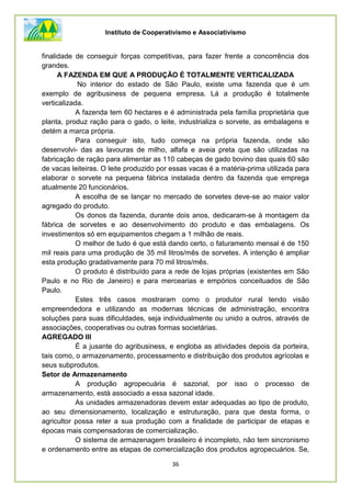 Instituto de Cooperativismo e Associativismo
36
finalidade de conseguir forças competitivas, para fazer frente a concorrência dos
grandes.
A FAZENDA EM QUE A PRODUÇÃO É TOTALMENTE VERTICALIZADA
No interior do estado de São Paulo, existe uma fazenda que é um
exemplo de agribusiness de pequena empresa. Lá a produção é totalmente
verticalizada.
A fazenda tem 60 hectares e é administrada pela família proprietária que
planta, produz ração para o gado, o leite, industrializa o sorvete, as embalagens e
detém a marca própria.
Para conseguir isto, tudo começa na própria fazenda, onde são
desenvolvi- das as lavouras de milho, alfafa e aveia preta que são utilizadas na
fabricação de ração para alimentar as 110 cabeças de gado bovino das quais 60 são
de vacas leiteiras. O leite produzido por essas vacas é a matéria-prima utilizada para
elaborar o sorvete na pequena fábrica instalada dentro da fazenda que emprega
atualmente 20 funcionários.
A escolha de se lançar no mercado de sorvetes deve-se ao maior valor
agregado do produto.
Os donos da fazenda, durante dois anos, dedicaram-se à montagem da
fábrica de sorvetes e ao desenvolvimento do produto e das embalagens. Os
investimentos só em equipamentos chegam a 1 milhão de reais.
O melhor de tudo é que está dando certo, o faturamento mensal é de 150
mil reais para uma produção de 35 mil litros/mês de sorvetes. A intenção é ampliar
esta produção gradativamente para 70 mil litros/mês.
O produto é distribuído para a rede de lojas próprias (existentes em São
Paulo e no Rio de Janeiro) e para mercearias e empórios conceituados de São
Paulo.
Estes três casos mostraram como o produtor rural tendo visão
empreendedora e utilizando as modernas técnicas de administração, encontra
soluções para suas dificuldades, seja individualmente ou unido a outros, através de
associações, cooperativas ou outras formas societárias.
AGREGADO III
É a jusante do agribusiness, e engloba as atividades depois da porteira,
tais como, o armazenamento, processamento e distribuição dos produtos agrícolas e
seus subprodutos.
Setor de Armazenamento
A produção agropecuária é sazonal, por isso o processo de
armazenamento, está associado a essa sazonal idade.
As unidades armazenadoras devem estar adequadas ao tipo de produto,
ao seu dimensionamento, localização e estruturação, para que desta forma, o
agricultor possa reter a sua produção com a finalidade de participar de etapas e
épocas mais compensadoras de comercialização.
O sistema de armazenagem brasileiro é incompleto, não tem sincronismo
e ordenamento entre as etapas de comercialização dos produtos agropecuários. Se,
 