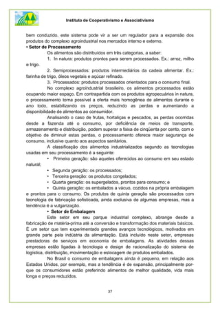 Instituto de Cooperativismo e Associativismo
37
bem conduzido, este sistema pode vir a ser um regulador para a expansão dos
produtos do complexo agroindustrial nos mercados interno e externo.
• Setor de Processamento
Os alimentos são distribuídos em três categorias, a saber:
1. In natura: produtos prontos para serem processados. Ex.: arroz, milho
e trigo.
2. Semiprocessados: produtos intermediários da cadeia alimentar. Ex.:
farinha de trigo, óleos vegetais e açúcar refinado.
3. Processados: produtos processados orientados para o consumo final.
No complexo agroindustrial brasileiro, os alimentos processados estão
ocupando maior espaço. Em contrapartida com os produtos agropecuários in natura,
o processamento torna possível a oferta mais homogênea de alimentos durante o
ano todo, estabilizando os preços, reduzindo as perdas e aumentando a
disponibilidade de alimentos ao consumidor.
Analisando o caso de frutas, hortaliças e pescados, as perdas ocorridas
desde a fazenda até o consumo, por deficiência de meios de transporte,
armazenamento e distribuição, podem superar a faixa de cinqüenta por cento, com o
objetivo de diminuir estas perdas, o processamento oferece maior segurança de
consumo, inclusive quanto aos aspectos sanitários.
A classificação dos alimentos industrializados segundo as tecnologias
usadas em seu processamento é a seguinte:
• Primeira geração: são aqueles oferecidos ao consumo em seu estado
natural;
• Segunda geração: os processados;
• Terceira geração: os produtos congelados;
• Quarta geração: os supergelados, prontos para consumo; e
• Quinta geração: os embalados a vácuo, cozidos na própria embalagem
e prontos para o consumo. Os produtos de quinta geração são processados com
tecnologia de fabricação sofisticada, ainda exclusiva de algumas empresas, mas a
tendência é a vulgarização.
• Setor de Embalagem
Este setor em seu parque industrial complexo, abrange desde a
fabricação de matéria-prima até a conversão e transformação dos materiais básicos.
É um setor que tem experimentado grandes avanços tecnológicos, motivados em
grande parte pela indústria da alimentação. Está incluído neste setor, empresas
prestadoras de serviços em economia de embalagens. As atividades dessas
empresas estão ligadas à tecnologia e design de racionalização do sistema de
logística, distribuição, movimentação e estocagem de produtos embalados.
No Brasil o consumo de embalagens ainda é pequeno, em relação aos
Estados Unidos, por exemplo, mas a tendência é de expansão, principalmente por-
que os consumidores estão preferindo alimentos de melhor qualidade, vida mais
longa e preços reduzidos.
 